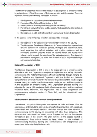 IEA, All rights reserved / www.iranea.com
Iran Entrepreneurship Association Entrepreneurship Ecosystem in Iran – Winter 2013
13
The Ministry of Labor has intensified its measure in development of entrepreneurship
by establishment of the Directorate of Entrepreneurship and Occupation. The most
important policies of the Ministry have been as follows:
1) Development of Occupation Development Document
2) Formation of the National Organization of Skill
3) Development of an entrepreneurship plan for the country
4) Providing diversity in financing and the opportunity to establish public joint stock
cooperative companies
5) Development of a bill for the Iranian Entrepreneurship System Organization
In this section, some of the most important policies will be reviewed.
a) Development of the Occupation Development Document in the Country
b) The Occupation Development Document is “a comprehensive, coherent and
dynamic collection of objectives, policies, strategies and operational plans,
which organizes the defined activities, and predicts measures and the
necessary executive projects, based on Islamic-Iranian and future-based
values, in order to reach the objectives of the national prospect.” This document
predicts that in the year 2025, some 50% of the GDP would be provided through
entrepreneurial activities.
National Organization of Skill
The National Organization of Skill is one of the largest players of entrepreneurship
education in Iran. This Organization also plays an important role in issuing permits for
entrepreneurs. The National Organization of Skill was formed through merging the
National Technical and Vocational Organization with the Applied and Scientific
Comprehensive University. Currently, the National Organization of Skill has the largest
network, having technical and professional centers, colleges, etc., and has a great role
in the education of entrepreneurship. This Organization provides training and
education for nearly 100 specialized fields of entrepreneurship,, and technical and
vocational fields. Moreover, this Organization has a close cooperation with
entrepreneurship education centers in Turin, Italy and the International Labor
Organization.
Development of National Occupation Development Plan
The National Occupation Development Plan defines the tasks and duties of all the
organizations and institutions, active in the area of entrepreneurship, with a strategic,
future-based and plan-based approach, and also portrays the future situation of
entrepreneurship in the country, in accordance with other legal obligations. This
document has been developed, based on the Prospect Plan and the fifth five-year
development plan of the country. The plan includes all the aspects related to
entrepreneurship, from cultural issues to those related to new methods of
entrepreneurship financing, training and communication with entrepreneurs and
researchers, to be established in the society.
 