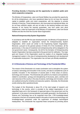 IEA, All rights reserved / www.iranea.com
Iran Entrepreneurship Association Entrepreneurship Ecosystem in Iran – Winter 2013
14
Providing diversity in financing and the opportunity to establish public joint
stock cooperative companies
The Ministry of Cooperatives, Labor and Social Welfare has provided the opportunity
for all the entrepreneurs, who have operational ideas but do not have the required
capital to establish public joint stock cooperatives, with the objective to provide
diversity in financing. Those entrepreneurs, who have great and operational ideas, but
do not have sufficient capital, and are not able to use banking facilities and loans
because of not having the required guarantees, may form public joint stock
cooperatives, under the supervision of the Ministry of Cooperatives, Labor and Social
Welfare and also the Over-the Counter Stock Organization.
National Entrepreneurship System Organization
In accordance with the fifth five-year development plan, the Ministry of Cooperatives is
obligated to establish an organization named the Entrepreneurship System
Organization, which would act similar to the Engineering System Organization.
Moreover, pursuant to the general policies of Article 44 of the Constitution, all the
governances, in the area of investment and entrepreneurship will be delegated to the
non-government sector. Consequently, the bill for the formation of Entrepreneurship
System Organization has been presented to the government for ratification. The major
goal and mission of this Organization would be creation of an integrated leading
management system in the area of entrepreneurship development and development
of sustainable employment. This organization has not been yet officially established.
2-1-2 Directorate of Science and Technology of the Presidential Office
The mission of this Directorate is to create coordination and to strengthen the system
of science, technology and innovation in the country, and also to complete the cycle of
scientific innovation in the framework of several plans in three areas of science,
technology and innovation. This Directorate acts performs its missions and operations
related to coordination, synergy and strengthening of structures, plans, activities and
vast resources of the country in the area of science, technology and innovation, which
are scattered among the ministries and executive systems. Generally, this Directorate
avoids entering other operational levels.
The budget of this Directorate is about 5% of the total budget of research and
technology in the country, which is provided to the related organizations on an
objectified basis and in the framework of approved plans of the government and the
parliament. In the area of commercialization and wealth generation, the Directorate of
Science and Technology has so far supported more than 1,700 knowledge-based
companies in the form of companies based in the parks of science and technology and
knowledge-based companies under the supervision of strategic technological
headquarters. This Directorate has supported these companies by providing above
 