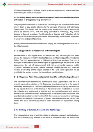 IEA, All rights reserved / www.iranea.com
Iran Entrepreneurship Association Entrepreneurship Ecosystem in Iran – Winter 2013
15
800 billion Rials in form of facilities, in order to witness emergence of new technologies
and meeting the needs of industries.
2-1-2-1 Policy Making and Policies in the area of Entrepreneurship Development
or Creation of Entrepreneurship Environment
The policy of the Directorate of Science and Technology of the Presidential Office has
always been to pay greater attention to the last cycle of science and technology
development. This means that the research and studies conducted in the country
should be demand-based, and after being converted to technology, they should
become in form of a product. The Directorate of Science and Technology of the
Presidential Office emphasizes that science and technology should not be only based
in universities and scientific centers.
Among other measures of this Directorate is helping the knowledge-based institutes in
the following ways:
2-1-2-2 Support Fund of Researchers and Technologists
Establishment of the Support Fund of Researchers and Technologists has been
among the measures of the Directorate of Science and Technology of the Presidential
Office. This fund was established in 2003 at the Directorate premises. This fund is
managed by a board of trusties and its capital is supplied through the annual aid of the
government, the aid of governmental and non-governmental systems, public
donations, endowed properties, specific revenues, banking facilities and revenues
resulted by investing on the surplus balance of the Fund. More explanation will be
provided in the section covering the financial and credit institutes.
2-1-2-3 Payambar Azam (the great prophet) Scientific and Technological Award
The Payambar Azam scientific and technological award (approved in June 2012) is
one of the promoting activities of this Directorate for entrepreneurship in the areas of
technology and innovation. The main objective of this award is to identify and introduce
the top figures of science and technology in the Islamic world. This becomes possible
by evaluation and assessment of scientific and technological projects and granting
awards to the prominent scholars and specialists of the Islamic world. In addition, this
award aims to create an environment in which the owners and applicants of technology
be present at the Islamic countries and to present their achievements and identify their
needs. This would pave the ground for a better interaction and cooperation among
them.
2-1-3 Ministry of Science, Research and Technology
This ministry is in charge of activities related to education, research and technology.
With the objective to pay attention to the issue of entrepreneurship, the ministry has
 