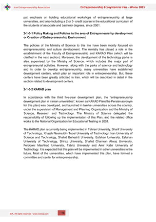 IEA, All rights reserved / www.iranea.com
Iran Entrepreneurship Association Entrepreneurship Ecosystem in Iran – Winter 2013
16
put emphasis on holding educational workshops of entrepreneurship at large
universities, and also including a 2 or 3- credit course in the educational curriculum of
the students of associate and bachelor degrees, since 2001.
2-1-3-1 Policy Making and Policies in the area of Entrepreneurship development
or Creation of Entrepreneurship Environment
The policies of the Ministry of Science to this line have been mostly focused on
entrepreneurship and culture development. The ministry has played a role in the
establishment of the Faculty of Entrepreneurship and KARAD Plan (which will be
clarified in the next section). Moreover, the development of the technology parks is
also supervised by the Ministry of Science, which includes the major part of
entrepreneurial activities. However, along with the parks of science and technology
and in order to develop entrepreneurship, many universities have established
development centers, which play an important role in entrepreneurship. But, these
centers have been greatly criticized in Iran, which will be described in detail in the
section related to development centers.
2-1-3-2 KARAD plan
In accordance with the third five-year development plan, the “entrepreneurship
development plan in Iranian universities”, known as KARAD Plan (the Persian acronym
for this plan) was developed, and launched in twelve universities across the country,
under the supervision of Management and Planning Organization and the Ministry of
Science, Research and Technology. The Ministry of Science delegated the
responsibility of following up the implementation of this Plan, and the related office
works to the National Organization for Educational Testing in 2001.
The KARAD plan is currently being implemented in Tehran University, Sharif University
of Technology, Khajeh Nasireddin Toosi University of Technology, Iran University of
Science and Technology, Shahid Beheshti University, Esfahan University, Esfahan
University of Technology, Shiraz University, Shahid Chamran Ahvaz University,
Ferdowsi Mashhad University, Tabriz University and Amir Kabir University of
Technology. It is expected that this plan will be implemented in other universities in the
future. Most of the universities, which have implemented this plan, have formed a
committee and center for entrepreneurship.
 