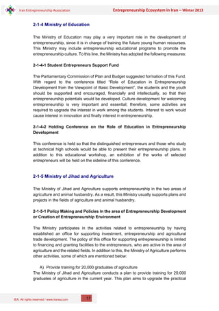 IEA, All rights reserved / www.iranea.com
Iran Entrepreneurship Association Entrepreneurship Ecosystem in Iran – Winter 2013
17
2-1-4 Ministry of Education
The Ministry of Education may play a very important role in the development of
entrepreneurship, since it is in charge of training the future young human recourses.
This Ministry may include entrepreneurship educational programs to promote the
entrepreneurship culture. To this line, the Ministry has adopted the following measures:
2-1-4-1 Student Entrepreneurs Support Fund
The Parliamentary Commission of Plan and Budget suggested formation of this Fund.
With regard to the conference titled “Role of Education in Entrepreneurship
Development from the Viewpoint of Basic Development”, the students and the youth
should be supported and encouraged, financially and intellectually, so that their
entrepreneurship potentials would be developed. Culture development for welcoming
entrepreneurship is very important and essential; therefore, some activities are
required to upgrade the interest in work among the students. Interest to work would
cause interest in innovation and finally interest in entrepreneurship.
2-1-4-2 Holding Conference on the Role of Education in Entrepreneurship
Development
This conference is held so that the distinguished entrepreneurs and those who study
at technical high schools would be able to present their entrepreneurship plans. In
addition to this educational workshop, an exhibition of the works of selected
entrepreneurs will be held on the sideline of this conference.
2-1-5 Ministry of Jihad and Agriculture
The Ministry of Jihad and Agriculture supports entrepreneurship in the two areas of
agriculture and animal husbandry. As a result, this Ministry usually supports plans and
projects in the fields of agriculture and animal husbandry.
2-1-5-1 Policy Making and Policies in the area of Entrepreneurship Development
or Creation of Entrepreneurship Environment
The Ministry participates in the activities related to entrepreneurship by having
established an office for supporting investment, entrepreneurship and agricultural
trade development. The policy of this office for supporting entrepreneurship is limited
to financing and granting facilities to the entrepreneurs, who are active in the area of
agriculture and the related fields. In addition to this, the Ministry of Agriculture performs
other activities, some of which are mentioned below:
A) Provide training for 20,000 graduates of agriculture
The Ministry of Jihad and Agriculture conducts a plan to provide training for 20,000
graduates of agriculture in the current year. This plan aims to upgrade the practical
 