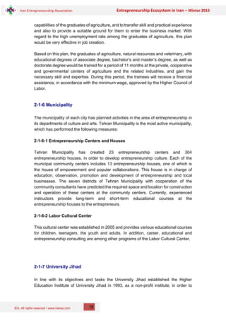 IEA, All rights reserved / www.iranea.com
Iran Entrepreneurship Association Entrepreneurship Ecosystem in Iran – Winter 2013
18
capabilities of the graduates of agriculture, and to transfer skill and practical experience
and also to provide a suitable ground for them to enter the business market. With
regard to the high unemployment rate among the graduates of agriculture, this plan
would be very effective in job creation.
Based on this plan, the graduates of agriculture, natural resources and veterinary, with
educational degrees of associate degree, bachelor’s and master’s degree, as well as
doctorate degree would be trained for a period of 11 months at the private, cooperative
and governmental centers of agriculture and the related industries, and gain the
necessary skill and expertise. During this period, the trainees will receive a financial
assistance, in accordance with the minimum wage, approved by the Higher Council of
Labor.
2-1-6 Municipality
The municipality of each city has planned activities in the area of entrepreneurship in
its departments of culture and arts. Tehran Municipality is the most active municipality,
which has performed the following measures:
2-1-6-1 Entrepreneurship Centers and Houses
Tehran Municipality has created 23 entrepreneurship centers and 304
entrepreneurship houses, in order to develop entrepreneurship culture. Each of the
municipal community centers includes 13 entrepreneurship houses, one of which is
the house of empowerment and popular collaborations. This house is in charge of
education, observation, promotion and development of entrepreneurship and local
businesses. The seven districts of Tehran Municipality with cooperation of the
community consultants have predicted the required space and location for construction
and operation of these centers at the community centers. Currently, experienced
instructors provide long-term and short-term educational courses at the
entrepreneurship houses to the entrepreneurs.
2-1-6-2 Labor Cultural Center
This cultural center was established in 2005 and provides various educational courses
for children, teenagers, the youth and adults. In addition, career, educational and
entrepreneurship consulting are among other programs of the Labor Cultural Center.
2-1-7 University Jihad
In line with its objectives and tasks the University Jihad established the Higher
Education Institute of University Jihad in 1993, as a non-profit institute, in order to
 