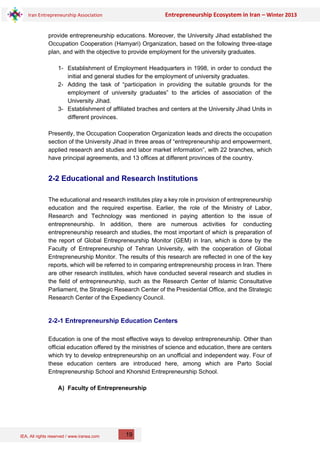 IEA, All rights reserved / www.iranea.com
Iran Entrepreneurship Association Entrepreneurship Ecosystem in Iran – Winter 2013
19
provide entrepreneurship educations. Moreover, the University Jihad established the
Occupation Cooperation (Hamyari) Organization, based on the following three-stage
plan, and with the objective to provide employment for the university graduates.
1- Establishment of Employment Headquarters in 1998, in order to conduct the
initial and general studies for the employment of university graduates.
2- Adding the task of “participation in providing the suitable grounds for the
employment of university graduates” to the articles of association of the
University Jihad.
3- Establishment of affiliated braches and centers at the University Jihad Units in
different provinces.
Presently, the Occupation Cooperation Organization leads and directs the occupation
section of the University Jihad in three areas of “entrepreneurship and empowerment,
applied research and studies and labor market information”, with 22 branches, which
have principal agreements, and 13 offices at different provinces of the country.
2-2 Educational and Research Institutions
The educational and research institutes play a key role in provision of entrepreneurship
education and the required expertise. Earlier, the role of the Ministry of Labor,
Research and Technology was mentioned in paying attention to the issue of
entrepreneurship. In addition, there are numerous activities for conducting
entrepreneurship research and studies, the most important of which is preparation of
the report of Global Entrepreneurship Monitor (GEM) in Iran, which is done by the
Faculty of Entrepreneurship of Tehran University, with the cooperation of Global
Entrepreneurship Monitor. The results of this research are reflected in one of the key
reports, which will be referred to in comparing entrepreneurship process in Iran. There
are other research institutes, which have conducted several research and studies in
the field of entrepreneurship, such as the Research Center of Islamic Consultative
Parliament, the Strategic Research Center of the Presidential Office, and the Strategic
Research Center of the Expediency Council.
2-2-1 Entrepreneurship Education Centers
Education is one of the most effective ways to develop entrepreneurship. Other than
official education offered by the ministries of science and education, there are centers
which try to develop entrepreneurship on an unofficial and independent way. Four of
these education centers are introduced here, among which are Parto Social
Entrepreneurship School and Khorshid Entrepreneurship School.
A) Faculty of Entrepreneurship
 