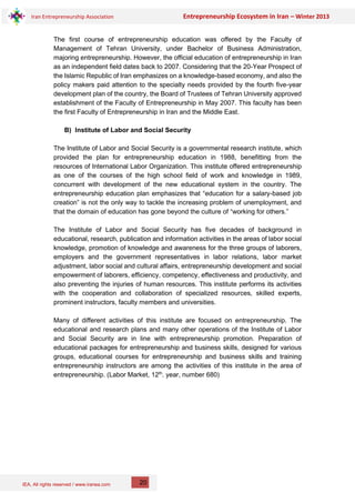 IEA, All rights reserved / www.iranea.com
Iran Entrepreneurship Association Entrepreneurship Ecosystem in Iran – Winter 2013
20
The first course of entrepreneurship education was offered by the Faculty of
Management of Tehran University, under Bachelor of Business Administration,
majoring entrepreneurship. However, the official education of entrepreneurship in Iran
as an independent field dates back to 2007. Considering that the 20-Year Prospect of
the Islamic Republic of Iran emphasizes on a knowledge-based economy, and also the
policy makers paid attention to the specialty needs provided by the fourth five-year
development plan of the country, the Board of Trustees of Tehran University approved
establishment of the Faculty of Entrepreneurship in May 2007. This faculty has been
the first Faculty of Entrepreneurship in Iran and the Middle East.
B) Institute of Labor and Social Security
The Institute of Labor and Social Security is a governmental research institute, which
provided the plan for entrepreneurship education in 1988, benefitting from the
resources of International Labor Organization. This institute offered entrepreneurship
as one of the courses of the high school field of work and knowledge in 1989,
concurrent with development of the new educational system in the country. The
entrepreneurship education plan emphasizes that “education for a salary-based job
creation” is not the only way to tackle the increasing problem of unemployment, and
that the domain of education has gone beyond the culture of “working for others.”
The Institute of Labor and Social Security has five decades of background in
educational, research, publication and information activities in the areas of labor social
knowledge, promotion of knowledge and awareness for the three groups of laborers,
employers and the government representatives in labor relations, labor market
adjustment, labor social and cultural affairs, entrepreneurship development and social
empowerment of laborers, efficiency, competency, effectiveness and productivity, and
also preventing the injuries of human resources. This institute performs its activities
with the cooperation and collaboration of specialized resources, skilled experts,
prominent instructors, faculty members and universities.
Many of different activities of this institute are focused on entrepreneurship. The
educational and research plans and many other operations of the Institute of Labor
and Social Security are in line with entrepreneurship promotion. Preparation of
educational packages for entrepreneurship and business skills, designed for various
groups, educational courses for entrepreneurship and business skills and training
entrepreneurship instructors are among the activities of this institute in the area of
entrepreneurship. (Labor Market, 12th
. year, number 680)
 