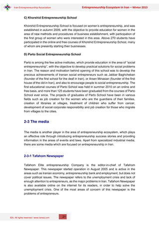 IEA, All rights reserved / www.iranea.com
Iran Entrepreneurship Association Entrepreneurship Ecosystem in Iran – Winter 2013
21
C) Khorshid Entrepreneurship School
Khorshid Entrepreneurship School is focused on women’s entrepreneurship, and was
established in autumn 2009, with the objective to provide education for women in the
area of new methods and procedures of business establishment, with participation of
the first group of women who were interested in this area. Above 270 students have
participated in the online and free courses of Khorshid Entrepreneurship School, many
of whom are presently starting their businesses.
D) Parto Social Entrepreneurship School
Parto is among the few active institutes, which provide education in the area of “social
entrepreneurship”, with the objective to develop practical solutions for social problems
in Iran. The reason and motivation behind opening of this school was to develop the
precious achievements of Iranian social entrepreneurs such as Jabbar Baghcheban
(founder of the first school for the deaf in Iran), or Arsen Minasian (founder of the first
house of the old in Iran), and also to encourage people to social entrepreneurship. The
first educational courses of Parto School was held in summer 2010 on an online and
free basis, and more than 125 students have been graduated from the courses of Parto
School ever since. The projects of graduates of Parto School have been in various
fields such as job creation for the women who are the guardians of their families,
creation of libraries at villages, treatment of children who suffer from cancer,
development of social corporate responsibility and job creation for those who migrate
from villages to the cities.
2-3 The media
The media is another player in the area of entrepreneurship ecosystem, which plays
an effective role through introducing entrepreneurship success stories and providing
information in the areas of events and laws. Apart from specialized industrial media,
there are some media which are focused on entrepreneurship in Iran.
2-3-1 Tafahom Newspaper
Tafahom Elite entrepreneurship Company is the editor-in-chief of Tafahom
Newspaper. This newspaper started operation in August 2005 and is active in the
areas such as Iranian economy, entrepreneurship bank and employment, but does not
cover political issues. The newspaper refers to the unemployment crisis and lack of
enough attention to entrepreneurs, as the major problems in Iran. Tafahom Newspaper
is also available online on the internet for its readers, in order to help solve the
unemployment crisis. One of the most areas of concern of this newspaper is the
problems of entrepreneurs.
 
