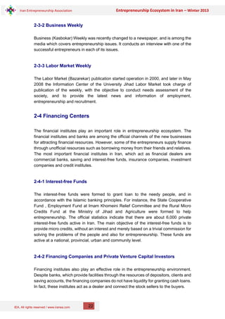 IEA, All rights reserved / www.iranea.com
Iran Entrepreneurship Association Entrepreneurship Ecosystem in Iran – Winter 2013
22
2-3-2 Business Weekly
Business (Kasbokar) Weekly was recently changed to a newspaper, and is among the
media which covers entrepreneurship issues. It conducts an interview with one of the
successful entrepreneurs in each of its issues.
2-3-3 Labor Market Weekly
The Labor Market (Bazarekar) publication started operation in 2000, and later in May
2008 the Information Center of the University Jihad Labor Market took charge of
publication of the weekly, with the objective to conduct needs assessment of the
society, and to provide the latest news and information of employment,
entrepreneurship and recruitment.
2-4 Financing Centers
The financial institutes play an important role in entrepreneurship ecosystem. The
financial institutes and banks are among the official channels of the new businesses
for attracting financial resources. However, some of the entrepreneurs supply finance
through unofficial resources such as borrowing money from their friends and relatives.
The most important financial institutes in Iran, which act as financial dealers are
commercial banks, saving and interest-free funds, insurance companies, investment
companies and credit institutes.
2-4-1 Interest-free Funds
The interest-free funds were formed to grant loan to the needy people, and in
accordance with the Islamic banking principles. For instance, the State Cooperative
Fund , Employment Fund at Imam Khomeini Relief Committee and the Rural Micro
Credits Fund at the Ministry of Jihad and Agriculture were formed to help
entrepreneurship. The official statistics indicate that there are about 6,000 private
interest-free funds active in Iran. The main objective of the interest-free funds is to
provide micro credits, without an interest and merely based on a trivial commission for
solving the problems of the people and also for entrepreneurship. These funds are
active at a national, provincial, urban and community level.
2-4-2 Financing Companies and Private Venture Capital Investors
Financing institutes also play an effective role in the entrepreneurship environment.
Despite banks, which provide facilities through the resources of depositors, clients and
saving accounts, the financing companies do not have liquidity for granting cash loans.
In fact, these institutes act as a dealer and connect the stock sellers to the buyers.
 