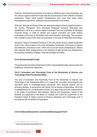 IEA, All rights reserved / www.iranea.com
Iran Entrepreneurship Association Entrepreneurship Ecosystem in Iran – Winter 2013
23
However, the financing companies do not play an effective role in new businesses, but
the venture capital investment funds take the risk because of their sufficient industrial
experience. These funds support entrepreneurs and cover their weak points
(management experience, adequate financial resources and market).
Shenasa, Simorgh and Sarava Pars are among the largest venture capital investors in
the country. Pishgaman Amin Sarmayeh Pasargad Company (Shenasa) was
established in 2012 as a venture capital investment fund and subsidiary of Pasargad
Financial Group, in order to identify and support innovative and profit making
businesses in the area of information and communication technology. This company
has invested in some of the start-up businesses in the area of information technology.
Moreover, Sarava Investment Company is the first private venture capital investment
fund in Iran, which invests in the most competitive businesses in the area of internet
and electronic commerce in Iran, which are run by the Iranian entrepreneurs. Sarava
also supports these entrepreneurs in the direction of rapid growth and development,
by providing marketing, strategic, financial and legal consulting.
2-4-3 Governmental Funds
The government provides entrepreneurs with a huge budget through various funds and
institutions, with diverse objectives.
2-4-3-1 Innovation and Flourishing Fund of the Directorate of Science and
Technology of the Presidential Office
The duty of Innovation and Flourishing Fund of the Directorate of Science and
Technology of the Presidential Office is to support the innovative, technological and
promotion plans of knowledge-based companies, from financial aspects and by
providing facilities. In accordance with Article 2 of its Articles of Association, the Fund
is established for an unlimited period of time, as a legal entity and with independence
in the areas of recruitment, administration, finance and transactions, based on the
facilities and approvals of the Board of Trustees and under the supervision of the
President (Head of Higher Council of Science, Research and Technology) and in
accordance with its Articles of Association.
2-4-3-2 National Researchers and Industrialists Support Fund1
1 -www.insf.org/index.php?dialup=true
 