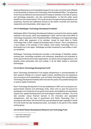 IEA, All rights reserved / www.iranea.com
Iran Entrepreneurship Association Entrepreneurship Ecosystem in Iran – Winter 2013
24
National Researchers and Industrialists Support Fund is also one of the funds affiliated
to the Directorate of Science and Technology of the Presidential Office. The objectives
of this fund are defined to be enhancement of research activities in the field of science
and technology production, and also commercialization, so that the public would
benefit from the results thereof. This would be done through providing assistance and
supporting, financial and intellectual services to the Iranian university and seminary
researchers and industrialists, either legal or real.
2-4-3-3 Nokhbegan Technology Development Institute1
Nokhbegan (Elite) Technology Development Institute is among the first venture capital
institutes in the country, which was established in 2002, with the help of the Office of
Technology Cooperation of the Presidential Office. Nokhbegan is an independent legal
entity, which after expansion of its activities, moved its head office to Pardis
Technology Park in 2007, located 20 kilometers east of Tehran. This is considered as
a new chapter in the activities of this institute, since Pardis Technology Park is a
technology hub in the region. Nokhbegan provides investment to real entities or start-
up companies.
Nokhbegan Technology Development provides a full package of feasibility studies,
business plan, technology evaluation and companies’ assessment and evaluation to
all the governmental and private organizations, as well as real and legal persons, and
besides enters partnership with such entities in all the fields related to advanced
technologies.
2-4-3-4 Novin Technology Development Fund2
Novin Technology Development Fund assists entrepreneurs in commercialization of
their research findings as a venture capital investor, benefiting from the experience
and connections of its shareholders, such as Pardis Technology Park and Nokhbegan
Technology Development Institute (with more than five years of successful background
in venture capital investment).
Novin Technology Development Fund was established in 2007 and is among the non-
governmental research and technology funds, which aims to pave the ground for
participation and investment of non-government sector and qualitative and quantitative
support from applied-developmental and technological research activities. The Fund
also provides unique financial services to the innovative and specialized
entrepreneurs, with the help of government and Pardis Technology Park, in
accordance with Article 100 of the third five-year development plan (repeated in Article
45 of the fourth five-year development plan), and based on the permit of the related
working group.
2-4-3-5 Sharif Export Development Research and Technology Fund
1 - www.mtfn.ir/about.php
2 - www.hitechfund.ir/fa
 