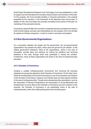 IEA, All rights reserved / www.iranea.com
Iran Entrepreneurship Association Entrepreneurship Ecosystem in Iran – Winter 2013
25
Sharif Export Development Research and Technology Fund was established in order
to support and commercialize the innovative research plans and inventions of the elite.
To this purpose, the Fund provides facilities or financial partnership in the projects
presented by the inventors, in the framework of the approved laws and by-laws. In
addition to this, the Fund leads and provides consulting to the owners of the plan, for
marketing of the produced products.
It should be noted that after the innovative companies become successful and reach a
level of profit making, and also new shareholders join the company, the Fund will take
its capital out of these companies, in order to invest in new plans and projects.
2-5 Non-Governmental Organizations
As a connection between the people and the government, the non-governmental
organizations may present the plans, which pave the ground for job creation, to the
related government institutions. Most of the organizations, active in the area of
occupation, provide plans and solutions for solving the problems and removing
obstacles in this area, through which they participate in solving this problem.
Furthermore, many of these organizations are active in the area of entrepreneurship
education.
2-5-1 Chamber of Commerce
Creating a suitable entrepreneurship environment and removing the business
obstacles are among the objectives of the Chamber of Commerce. On the other hand,
Article 44 and Business Environment Commission is one of the important commissions
of the Chamber of Commerce. However, the chamber does not have specific activities
in the area of entrepreneurship. Though some entrepreneurship associations, such as
the Association of Women Entrepreneurs and Association of Young Merchants and
Entrepreneurs do have office at the Chamber of Commerce and are members to this
chamber, the Chamber of Commerce is not significantly active in the area of
entrepreneurship, other than holding discussions and providing space.
 
