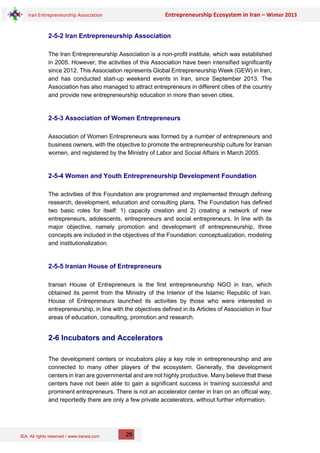 IEA, All rights reserved / www.iranea.com
Iran Entrepreneurship Association Entrepreneurship Ecosystem in Iran – Winter 2013
26
2-5-2 Iran Entrepreneurship Association
The Iran Entrepreneurship Association is a non-profit institute, which was established
in 2005. However, the activities of this Association have been intensified significantly
since 2012. This Association represents Global Entrepreneurship Week (GEW) in Iran,
and has conducted start-up weekend events in Iran, since September 2013. The
Association has also managed to attract entrepreneurs in different cities of the country
and provide new entrepreneurship education in more than seven cities.
2-5-3 Association of Women Entrepreneurs
Association of Women Entrepreneurs was formed by a number of entrepreneurs and
business owners, with the objective to promote the entrepreneurship culture for Iranian
women, and registered by the Ministry of Labor and Social Affairs in March 2005.
2-5-4 Women and Youth Entrepreneurship Development Foundation
The activities of this Foundation are programmed and implemented through defining
research, development, education and consulting plans. The Foundation has defined
two basic roles for itself: 1) capacity creation and 2) creating a network of new
entrepreneurs, adolescents, entrepreneurs and social entrepreneurs. In line with its
major objective, namely promotion and development of entrepreneurship, three
concepts are included in the objectives of the Foundation: conceptualization, modeling
and institutionalization.
2-5-5 Iranian House of Entrepreneurs
Iranian House of Entrepreneurs is the first entrepreneurship NGO in Iran, which
obtained its permit from the Ministry of the Interior of the Islamic Republic of Iran.
House of Entrepreneurs launched its activities by those who were interested in
entrepreneurship, in line with the objectives defined in its Articles of Association in four
areas of education, consulting, promotion and research.
2-6 Incubators and Accelerators
The development centers or incubators play a key role in entrepreneurship and are
connected to many other players of the ecosystem. Generally, the development
centers in Iran are governmental and are not highly productive. Many believe that these
centers have not been able to gain a significant success in training successful and
prominent entrepreneurs. There is not an accelerator center in Iran on an official way,
and reportedly there are only a few private accelerators, without further information.
 