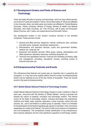 IEA, All rights reserved / www.iranea.com
Iran Entrepreneurship Association Entrepreneurship Ecosystem in Iran – Winter 2013
27
2-7 Development Centers and Parks of Science and
Technology
There are totally 99 parks of science and technology, which do have official permits,
out of which 21 parks are located in Tehran. Some seven parks of Tehran are affiliated
to the University Jihad, and other parks and centers are affiliated to Tarbiat Modares
University, Tehran University, Ministry of Energy, Ministry of Health and Medical
Education, Amir Kabir University, etc. Fars Province, with 8 parks and Khorassan
Razavi Province, with 7 parks, are ranked second and third after Tehran.
The development centers in Iran present numerous services to the admitted
companies. These services include:
1. General and office services: telephone, internet, conference room, secretary
and clerk works, computer, secretariat, cleaning and …
2. Administrative and executive services: Loans and government facilities,
network, tax, rental aid, etc.
3. Equipment and facilities services: Office space, parking, administrative and
office equipment, laboratory resources, workshop equipment, etc.
4. Technical and specialized services: Financial and marketing consulting, legal
and management consulting, educational courses, providing access to
financial resources, etc.
2-8 Entrepreneurship Festivals and Events
The entrepreneurship festivals and events play an important role in supporting the
ecosystem, in a way that some experts believe that the number of entrepreneurship
events may be regarded as one of the key indices of ecosystem. There are several
events in the area of entrepreneurship.
2-8-1 Sheikh Bahaei National Festival of Technology Creation
Sheikh Bahaei National Festival of Technology Creation is held in Esfahan in May of
each year, concurrent with the birthday of “Sheikh Bahaei”, aiming to promote and
develop the culture of creativity, innovation and technology creation. This festival
covers all the fields of technology creation, including technology and engineering,
medicine and health, basic sciences, agriculture, human sciences, culture and arts,
services, etc., and is not limited to a certain group or specialty. There is no limitation
for the participants of this festival regarding age, gender or education. Even, the Iranian
expatriates are invited to the festival. The event is held in two sections of competitions
and non-competitions. The competitions include identification of top entrepreneurs,
best business designers and the most significant supporters of technology creation.
 