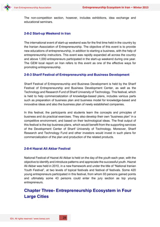 IEA, All rights reserved / www.iranea.com
Iran Entrepreneurship Association Entrepreneurship Ecosystem in Iran – Winter 2013
28
The non-competition section, however, includes exhibitions, idea exchange and
educational seminars.
2-8-2 Start-up Weekend in Iran
The international event of start-up weekend was for the first time held in the country by
the Iranian Association of Entrepreneurship. The objective of this event is to provide
new educations of entrepreneurship, in addition to starting a business, with the help of
entrepreneurship instructors. This event was rapidly expanded all across the country
and above 1,000 entrepreneurs participated in the start-up weekend during one year.
The GEM local report on Iran refers to this event as one of the effective ways for
promoting entrepreneurship.
2-8-3 Sharif Festival of Entrepreneurship and Business Development
Sharif Festival of Entrepreneurship and Business Development is held by the Sharif
Festival of Entrepreneurship and Business Development Center, as well as the
Technology and Research Fund of Sharif University of Technology. This festival, which
is held to help commercialization of knowledge-based plans, includes various parts
such as preparation of business plan and business model for knowledge-based and
innovative ideas and also the business plan of newly established companies.
In this festival, the participants and students learn the concepts and principles of
business and do practical exercises. They also develop their own “business plan” in a
competitive environment, and based on their technological ideas. The final output of
this festival is the top business plans, which would benefit from the supporting services
of the Development Center of Sharif University of Technology. Moreover, Sharif
Research and Technology Fund and other investors would invest in such plans for
commercialization of the plan and production of the related products.
2-8-4 Hazrat Ali Akbar Festival
National Festival of Hazrat Ali Akbar is held on the day of the youth each year, with the
objective to identify and introduce patterns and appreciate the successful youth. Hazrat
Ali Akbar was held in 2010, in a new framework and under the title of “National Iranian
Youth Festival”, at two levels of topical festivals and festival of festivals. Some 420
young entrepreneurs participated in this festival, from whom 93 persons gained points
and ultimately some 43 persons could enter the jury section as top young
entrepreneurs.
Chapter Three- Entrepreneurship Ecosystem in Four
Large Cities
 