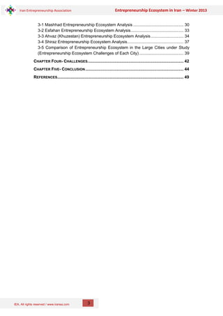 IEA, All rights reserved / www.iranea.com
Iran Entrepreneurship Association Entrepreneurship Ecosystem in Iran – Winter 2013
3
3-1 Mashhad Entrepreneurship Ecosystem Analysis ........................................... 30
3-2 Esfahan Entrepreneurship Ecosystem Analysis............................................. 33
3-3 Ahvaz (Khuzestan) Entrepreneurship Ecosystem Analysis............................ 34
3-4 Shiraz Entrepreneurship Ecosystem Analysis................................................ 37
3-5 Comparison of Entrepreneurship Ecosystem in the Large Cities under Study
(Entrepreneurship Ecosystem Challenges of Each City)...................................... 39
CHAPTER FOUR- CHALLENGES.................................................................................. 42
CHAPTER FIVE- CONCLUSION.................................................................................... 44
REFERENCES............................................................................................................ 49
 