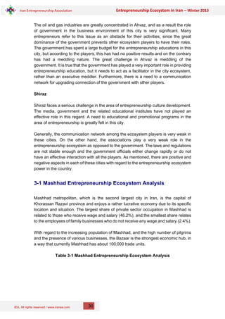 IEA, All rights reserved / www.iranea.com
Iran Entrepreneurship Association Entrepreneurship Ecosystem in Iran – Winter 2013
30
The oil and gas industries are greatly concentrated in Ahvaz, and as a result the role
of government in the business environment of this city is very significant. Many
entrepreneurs refer to this issue as an obstacle for their activities, since the great
dominance of the government prevents other ecosystem players to have their roles.
The government has spent a large budget for the entrepreneurship educations in this
city, but according to the players, this has had no positive results and on the contrary
has had a meddling nature. The great challenge in Ahvaz is meddling of the
government. It is true that the government has played a very important role in providing
entrepreneurship education, but it needs to act as a facilitator in the city ecosystem,
rather than an executive meddler. Furthermore, there is a need to a communication
network for upgrading connection of the government with other players.
Shiraz
Shiraz faces a serious challenge in the area of entrepreneurship culture development.
The media, government and the related educational institutes have not played an
effective role in this regard. A need to educational and promotional programs in the
area of entrepreneurship is greatly felt in this city.
Generally, the communication network among the ecosystem players is very weak in
these cities. On the other hand, the associations play a very weak role in the
entrepreneurship ecosystem as opposed to the government. The laws and regulations
are not stable enough and the government officials either change rapidly or do not
have an effective interaction with all the players. As mentioned, there are positive and
negative aspects in each of these cities with regard to the entrepreneurship ecosystem
power in the country.
3-1 Mashhad Entrepreneurship Ecosystem Analysis
Mashhad metropolitan, which is the second largest city in Iran, is the capital of
Khorassan Razavi province and enjoys a rather lucrative economy due to its specific
location and situation. The largest share of private sector occupation in Mashhad is
related to those who receive wage and salary (46.2%), and the smallest share relates
to the employees of family businesses who do not receive any wage and salary (2.4%).
With regard to the increasing population of Mashhad, and the high number of pilgrims
and the presence of various businesses, the Bazaar is the strongest economic hub, in
a way that currently Mashhad has about 100,000 trade units.
Table 3-1 Mashhad Entrepreneurship Ecosystem Analysis
 