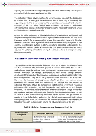 IEA, All rights reserved / www.iranea.com
Iran Entrepreneurship Association Entrepreneurship Ecosystem in Iran – Winter 2013
33
capacity to become the technology entrepreneurship hub in the country. This requires
more attention to technology entrepreneurship.
The technology related players, such as the government and especially the Directorate
of Science and Technology of the Presidential Office might play a facilitating and
supporting role in this area. Moreover, the universities and research and scientific
institutes of the city might greatly help upgrading the issue of technology
entrepreneurship, because technology entrepreneurship has direct relation with urban
modernization and population density.
Among the major challenges of this city is the lack of organizational architecture and
integrity of entrepreneurship ecosystem, a significant feature of which is the lack of an
integrated network for creating relation among the ecosystem players in this city.
However, Mashhad has a significant role in the entrepreneurship ecosystem of the
country, considering its suitable location, agricultural capacities and especially the
pilgrimage and tourist location. Notwithstanding, the research results indicate that it
requires strengthening of relations among the various sections of entrepreneurship
ecosystem of the city.
3-2 Esfahan Entrepreneurship Ecosystem Analysis
The most important entrepreneurial challenge in this city is related to the issue of laws
and the government. The ecosystem players in Esfahan believe that the one who
seeks change should be and may be an entrepreneur, because entrepreneurs do have
enough motivation for change. Entrepreneurs may initiate change towards
development, thanks to their determination, perseverance and sharing information with
other entrepreneurs. They expect the government to be a facilitator, not a meddler.
Moreover, the interests of entrepreneurs should be taken into account when
developing and revising laws and regulations, for instance the laws related to
subsidies. There also should be management stability in the government, regarding
entrepreneurship ecosystem, so that the policies and decisions do not change
frequently. The industrial power of Esfahan, and the existence of a large accelerator
and incubator such as the Research and Scientific Zone in this city highlights the role
of Esfahan in the entrepreneurship ecosystem of the country. The government is
needed to boost its facilitating and supportive role in the ecosystem of the city, given
the high capacities of this city. In addition, the scientific and research institutes should
focus their research and studies on solving the industrial problems of the city.
Table 3-2 Esfahan Entrepreneurship Ecosystem Analysis
Entrepreneurship
Ecosystem
Performed Measures Challenges and Problems
Entrepreneurs
- Establishment of small and
medium sized industrial
companies
- The role of mentor and instructor
in the area of entrepreneurship is
not strong. (each of the young
 