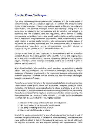Chapter Four- Challenges
This study has reviewed the entrepreneurship challenges and the empty spaces of
entrepreneurship with an ecosystem approach. In addition, the entrepreneurship
system in four large cities of the country and the special problems of each city have
been studied. The identified challenges indicate the followings: strong role of the
government in relation to the entrepreneurs and its meddling role instead of a
facilitating role; the excessive laws and regulations, which instead of helping
entrepreneurs, prevent them from moving ahead, creating challenge and bureaucracy;
lack of attention to non-governmental organizations, weak entrepreneurship media;
weak relation of venture capital investors with entrepreneurs; unclear system of
incubators for supporting companies and real entrepreneurs; lack of attention to
entrepreneurship ecosystem; seeing entrepreneurship ecosystem players as
independent figures; parallel works of various institutions, etc.
Enough studies have not been conducted on entrepreneurship with an ecosystem
approach. In case this is done, parallel works would be reduced and proper policies
would lead to more achievements, because of creating synergy among ecosystem
players. Therefore; similar research and studies need to be conducted in order to
promote such an approach.
Most of the identified challenges in Iran, which have been presented in the scientific
articles and documentations, are environmental challenges caused by macro
challenges of business environment in the country and insecure and unsustainable
economic conditions. However, we will mention the non-environment challenges,
based on our research findings.
The cultural and social norms have the most complicated effects on entrepreneurship.
These effects include public beliefs and approaches, accepted behavioral norms,
mentalities, the dominant psychological patterns related to choosing a job and the
values related to multi-dimensional relationships among individuals and the society.
The cultural and social norms may have an emotional effect on entrepreneurship. The
GEM plan studies the cultural and social norms in 12 countries, mostly in developed
countries, from the viewpoint of the following four aspects:
1- Respect of the society for those who start a new business
2- Not being jealous to the successful entrepreneurs
3- Not doing something for the fear of failure
4- Having a level of life similar to others
Most of the studies conducted in the area of entrepreneurship point out to lack of
sufficient and proper education in the field of entrepreneurship, and conclude that
many problems related to lack of information and awareness may be solved through
the required educations, and this requires planning and implementation. These
 