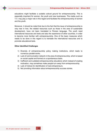 IEA, All rights reserved / www.iranea.com
Iran Entrepreneurship Association Entrepreneurship Ecosystem in Iran – Winter 2013
43
educations might facilitate a suitable cultural ground for entrepreneurship. This is
especially important for women, the youth and new businesses. The media such as
T.V. may play a major role in this regard and facilitate the entrepreneurship of women
and the youth.
Moreover, it should be noted that due to the fact that the issue of entrepreneurship is
very new in Iran, the related resources such as those in the area of sustainable
development, have not been translated to Persian language. The youth need
international resources and texts and also the experience of other countries, in order
to become more familiar with entrepreneurship. One of the basic measures which
needs to be done in this regard is to translate the international resources and to
promote educational texts.
Other Identified Challenges
1) Diversity of entrepreneurship policy making institutions, which leads to
numerous parallel works.
2) Lack of communication network in the area of entrepreneurship, which is based
on social capital and formed on a spontaneous basis.
3) Inefficient and outdated entrepreneurship educations which instead of creating
motivation, may sometimes make people turn away from entrepreneurship.
4) Lack of indices for identification of real entrepreneurs.
5) Not providing information about entrepreneurship success stories.
 