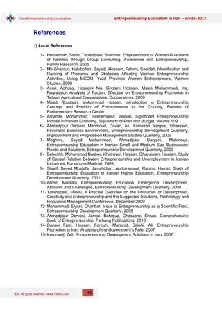 IEA, All rights reserved / www.iranea.com
Iran Entrepreneurship Association Entrepreneurship Ecosystem in Iran – Winter 2013
49
References
1) Local References
1- Hosseinian, Simin, Tabatabaei, Shahnaz, Empowerment of Women Guardians
of Families through Group Consulting, Awareness and Entrepreneurship,
Family Research, 2005
2- Mir Ghafouri, Habibollah, Sayadi, Hossein, Fahimi, Saeideh, Identification and
Ranking of Problems and Obstacles Affecting Women Entrepreneurship
Activities, Using MCDM: Yazd Province Women Entrepreneurs, Women
Studies, 2008
3- Avari, Aghdas, Hosseini Nia, Gholam Hossein, Malek Mohammadi, Iraj,
Regression Analysis of Factors Effective on Entrepreneurship Promotion in
Tehran Agricultural Cooperatives, Cooperatives, 2009
4- Maadi Roudsari, Mohammad Hassan, Introduction to Entrepreneurship
Concept and Position of Entrepreneurs in the Country, Reports of
Parliamentary Research Center
5- Ardahali, Mohammad, Hashempour, Zeinab, Significant Entrepreneurship
Indices in Iranian Economy, Biquarterly of Plan and Budget, volume 109
6- Ahmadpour Daryani, Mahmoud, Davari, Ali, Ramezan Nargesi, Ghassem,
Favorable Business Environment, Entrepreneurship Development Quarterly,
Improvement and Progression Management Studies Quarterly, 2009
7- Moghimi, Seyed Mohammad, Ahmadpour Daryani, Mahmoud,
Entrepreneurship Education in Iranian Small and Medium Size Businesses:
Needs and Solutions, Entrepreneurship Development Quarterly, 2009
8- Beheshti, Mohammad Bagher, Kheiravar, Hassan, Ghazvinian, Hassan, Study
of Causal Relation Between Entrepreneurship and Unemployment in Iranian
Industries, Farasouye Modiriat, 2009
9- Sharif, Seyed Mostafa, Jamshidian, Abdolrassoul, Rahimi, Hamid, Study of
Entrepreneurship Education in Iranian Higher Education, Entrepreneurship
Development Quarterly, 2011
10- Alimiri, Mostafa, Entrepreneurship Education, Emergence, Development,
Attitudes and Challenges, Entrepreneurship Development Quarterly, 2008
11- Tabatabaei, Minou, A Precise Overview on the Obstacles of Development,
Creativity and Entrepreneurship and the Suggested Solutions, Technology and
Innovation Management Conference, December 2009
12- Mohammadi Elyasi, Ghanbar, Issue of Entrepreneurship as a Scientific Field,
Entrepreneurship Development Quarterly, 2008
13- Ahmadpour Daryani, Jamali, Behrouz, Ghassemi, Ehsan, Comprehensive
Book of Entrepreneurship, Farhang Publications, 2010
14- Danaei Fard, Hassan, Forouhi, Mahshid, Salehi, Ali, Entrepreneurship
Promotion in Iran: Analysis of the Government’s Role, 2007
15- Kordnaeij, Zali, Enrepreneurship Development Solutions in Iran, 2007
 