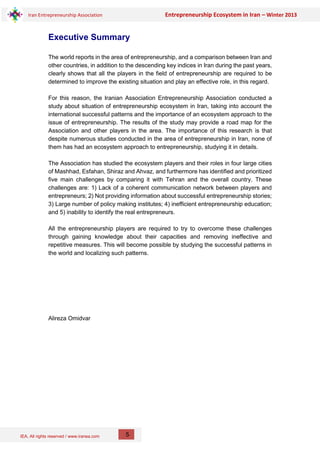 IEA, All rights reserved / www.iranea.com
Iran Entrepreneurship Association Entrepreneurship Ecosystem in Iran – Winter 2013
5
Executive Summary
The world reports in the area of entrepreneurship, and a comparison between Iran and
other countries, in addition to the descending key indices in Iran during the past years,
clearly shows that all the players in the field of entrepreneurship are required to be
determined to improve the existing situation and play an effective role, in this regard.
For this reason, the Iranian Association Entrepreneurship Association conducted a
study about situation of entrepreneurship ecosystem in Iran, taking into account the
international successful patterns and the importance of an ecosystem approach to the
issue of entrepreneurship. The results of the study may provide a road map for the
Association and other players in the area. The importance of this research is that
despite numerous studies conducted in the area of entrepreneurship in Iran, none of
them has had an ecosystem approach to entrepreneurship, studying it in details.
The Association has studied the ecosystem players and their roles in four large cities
of Mashhad, Esfahan, Shiraz and Ahvaz, and furthermore has identified and prioritized
five main challenges by comparing it with Tehran and the overall country. These
challenges are: 1) Lack of a coherent communication network between players and
entrepreneurs; 2) Not providing information about successful entrepreneurship stories;
3) Large number of policy making institutes; 4) inefficient entrepreneurship education;
and 5) inability to identify the real entrepreneurs.
All the entrepreneurship players are required to try to overcome these challenges
through gaining knowledge about their capacities and removing ineffective and
repetitive measures. This will become possible by studying the successful patterns in
the world and localizing such patterns.
Alireza Omidvar
 