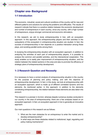 IEA, All rights reserved / www.iranea.com
Iran Entrepreneurship Association Entrepreneurship Ecosystem in Iran – Winter 2013
6
Chapter one- Background
1-1 Introduction
The economic, industrial, social and cultural conditions of the country call for new and
different patterns and solutions for solving the problems and difficulties. The results of
research indicate that there is a positive relation between the economic development
and number of entrepreneurs in each country, since any country, with a high number
of entrepreneurs, enjoys stronger commercial and economic stimulators.
In this research, we aim to study entrepreneurship in Iran, with an ecosystem
approach. In this approach, the entrepreneurship players and their activities in the
subsystems of this ecosystem in entrepreneurship situation are studied. In fact, the
success of entrepreneurship in Iran depends on a positive interaction among these
plays, and avoiding parallel works among them.
In studying the entrepreneurship situation with an ecosystem approach, in addition to
analyzing the activities of each part of entrepreneurship players, it is possible to
analyze the common and parallel activities, and the intersectional cooperation. This
study enables us to easily plan improvement of entrepreneurship situation, and the
relation between the related sections in this area and also to promote the efficiency of
strategic plans of entrepreneurship development.
1- 2 Research Question and Necessity
It is necessary to have a correct analysis of entrepreneurship situation in the country
for the purpose of planning and policy making, and with the objective of
entrepreneurship development. In fact, in this study, we look at entrepreneurship with
an ecosystem approach, which is made up of different correlated dynamic and live
elements. As mentioned earlier, in this approach, in addition to the elements
constituting entrepreneurship, the relation between these elements are also taken into
account.
This research is a pioneer in its kind, whereas despite numerous studies conducted in
our country in the area of entrepreneurship, there are a few analyses based on an
ecosystem approach. In fact, an ecosystem approach in Iran is generally an innovative
approach.
Our main questions in this research are as follows:
1- What are the main obstacles for an entrepreneur to enter the market and to
develop entrepreneurship?
2- In what ways are these obstacles related to institutional, legal, regulating and
policy making mechanisms?
 