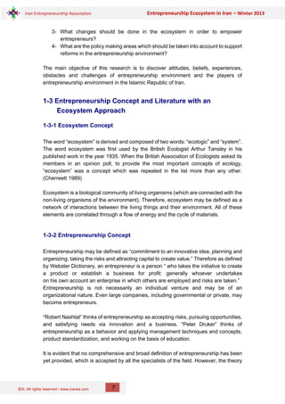 IEA, All rights reserved / www.iranea.com
Iran Entrepreneurship Association Entrepreneurship Ecosystem in Iran – Winter 2013
7
3- What changes should be done in the ecosystem in order to empower
entrepreneurs?
4- What are the policy making areas which should be taken into account to support
reforms in the entrepreneurship environment?
The main objective of this research is to discover attitudes, beliefs, experiences,
obstacles and challenges of entrepreneurship environment and the players of
entrepreneurship environment in the Islamic Republic of Iran.
1-3 Entrepreneurship Concept and Literature with an
Ecosystem Approach
1-3-1 Ecosystem Concept
The word “ecosystem” is derived and composed of two words: “ecologic” and “system”.
The word ecosystem was first used by the British Ecologist Arthur Tansley in his
published work in the year 1935. When the British Association of Ecologists asked its
members in an opinion poll, to provide the most important concepts of ecology,
“ecosystem” was a concept which was repeated in the list more than any other.
(Cherreett 1989)
Ecosystem is a biological community of living organisms (which are connected with the
non-living organisms of the environment). Therefore, ecosystem may be defined as a
network of interactions between the living things and their environment. All of these
elements are correlated through a flow of energy and the cycle of materials.
1-3-2 Entrepreneurship Concept
Entrepreneurship may be defined as “commitment to an innovative idea, planning and
organizing, taking the risks and attracting capital to create value.” Therefore as defined
by Webster Dictionary, an entrepreneur is a person “ who takes the initiative to create
a product or establish a business for profit: generally whoever undertakes
on his own account an enterprise in which others are employed and risks are taken.”
Entrepreneurship is not necessarily an individual venture and may be of an
organizational nature. Even large companies, including governmental or private, may
become entrepreneurs.
“Robert Nashtat” thinks of entrepreneurship as accepting risks, pursuing opportunities,
and satisfying needs via innovation and a business. “Peter Druker” thinks of
entrepreneurship as a behavior and applying management techniques and concepts,
product standardization, and working on the basis of education.
It is evident that no comprehensive and broad definition of entrepreneurship has been
yet provided, which is accepted by all the specialists of the field. However, the theory
 