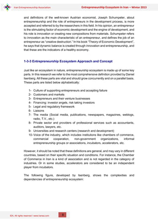 IEA, All rights reserved / www.iranea.com
Iran Entrepreneurship Association Entrepreneurship Ecosystem in Iran – Winter 2013
8
and definitions of the well-known Austrian economist, Joseph Schumpeter, about
entrepreneurship and the role of entrepreneurs in the development process, is more
accepted and referred to by the researchers in this field. In his opinion, an entrepreneur
is the stimulating factor of economic development and the engine of development, and
his role is innovation or creating new compositions from materials. Schumpeter refers
to innovation as the main characteristic of an entrepreneur, and defines the job of an
entrepreneur as “creative destruction.” In his book “Theory of Economic Development”,
he says that dynamic balance is created through innovation and entrepreneurship, and
that these are the indicators of a healthy economy.
1-3-3 Entrepreneurship Ecosystem Approach and Concept
Just like an ecosystem in nature, entrepreneurship ecosystem is made up of some key
parts. In this research we refer to the most comprehensive definition provided by Daniel
Isenberg. All these parts are vital and should grow concurrently and on a parallel basis.
These parts are listed below alphabetically:
1- Culture of supporting entrepreneurs and accepting failure
2- Customers and markets
3- Entrepreneurs and their venture businesses
4- Financing: investor angels, risk taking investors
5- Legal and regulatory framework
6- Liaisons
7- The media (Social media, publications, newspapers, magazines, weblogs,
radio, T.V., etc.)
8- Private sector and providers of professional services such as accountants,
auditors, lawyers, etc.
9- Universities and research centers (research and development)
10- Voice of the industry, which includes institutions like chambers of commerce,
commercial cooperation, non-government organizations, informal
entrepreneurship groups or associations, incubators, accelerators, etc.
However, it should be noted that these definitions are general, and may vary in different
countries, based on their specific situation and conditions. For instance, the Chamber
of Commerce in Iran is a kind of association and is not regarded in the category of
industries. Or in some studies, accelerators are considered to be an independent
player from incubators.
The following figure, developed by Isenberg, shows the complexities and
dependencies of entrepreneurship ecosystem:
 