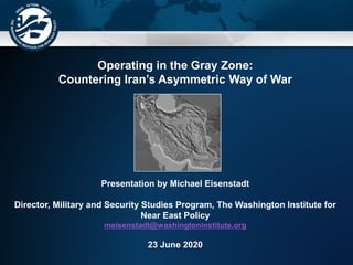 Operating in the Gray Zone:
Countering Iran’s Asymmetric Way of War
Presentation by Michael Eisenstadt
Director, Military and Security Studies Program, The Washington Institute for
Near East Policy
meisenstadt@washingtoninstitute.org
23 June 2020
 