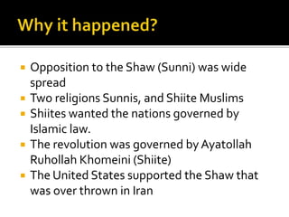 ? Opposition to the Shaw (Sunni) was wide
spread
? Two religions Sunnis, and Shiite Muslims
? Shiites wanted the nations governed by
Islamic law.
? The revolution was governed by Ayatollah
Ruhollah Khomeini (Shiite)
? The United States supported the Shaw that
was over thrown in Iran
 