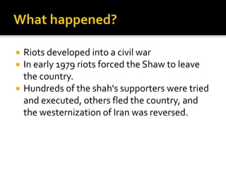 ? Riots developed into a civil war
? In early 1979 riots forced the Shaw to leave
the country.
? Hundreds of the shah's supporters were tried
and executed, others fled the country, and
the westernization of Iran was reversed.
 