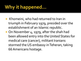 ? Khomeini, who had returned to Iran in
triumph in February 1979, presided over the
establishment of an Islamic republic.
? On November 4, 1979, after the shah had
been allowed entry into the United States for
medical care (cancer), militant Iranians
stormed the US embassy inTeheran, taking
66 Americans hostage.
 
