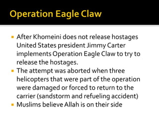 ? After Khomeini does not release hostages
United States president Jimmy Carter
implements Operation Eagle Claw to try to
release the hostages.
? The attempt was aborted when three
helicopters that were part of the operation
were damaged or forced to return to the
carrier (sandstorm and refueling accident)
? Muslims believeAllah is on their side
 