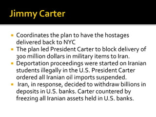 ? Coordinates the plan to have the hostages
delivered back to NYC
? The plan led President Carter to block delivery of
300 million dollars in military items to Iran.
? Deportation proceedings were started on Iranian
students illegally in the U.S. President Carter
ordered all Iranian oil imports suspended.
? Iran, in response, decided to withdraw billions in
deposits in U.S. banks. Carter countered by
freezing all Iranian assets held in U.S. banks.
 
