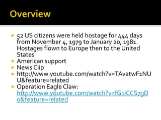 ? 52 US citizens were held hostage for 444 days
from November 4, 1979 to January 20, 1981.
Hostages flown to Europe then to the United
States
? American support
? News Clip
? http://www.youtube.com/watch?v=TAvatwF1NU
U&feature=related
? Operation Eagle Claw:
http://www.youtube.com/watch?v=fG1iCCS7gD
o&feature=related
 