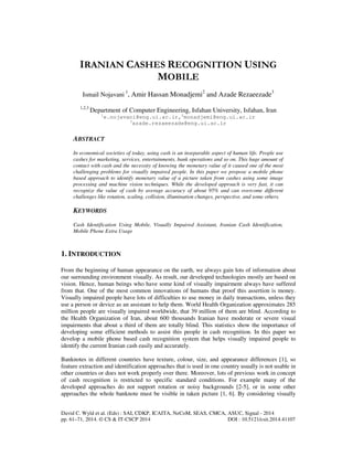 IRANIAN CASHES RECOGNITION USING 
MOBILE 
Ismail Nojavani 1, Amir Hassan Monadjemi2 and Azade Rezaeezade3 
1,2,3 Department of Computer Engineering, Isfahan University, Isfahan, Iran 
1e.nojavani@eng.ui.ac.ir,2monadjemi@eng.ui.ac.ir 
3azade.rezaeezade@eng.ui.ac.ir 
ABSTRACT 
In economical societies of today, using cash is an inseparable aspect of human life. People use 
cashes for marketing, services, entertainments, bank operations and so on. This huge amount of 
contact with cash and the necessity of knowing the monetary value of it caused one of the most 
challenging problems for visually impaired people. In this paper we propose a mobile phone 
based approach to identify monetary value of a picture taken from cashes using some image 
processing and machine vision techniques. While the developed approach is very fast, it can 
recognize the value of cash by average accuracy of about 95% and can overcome different 
challenges like rotation, scaling, collision, illumination changes, perspective, and some others. 
KEYWORDS 
Cash Identification Using Mobile, Visually Impaired Assistant, Iranian Cash Identification, 
Mobile Phone Extra Usage 
1. INTRODUCTION 
From the beginning of human appearance on the earth, we always gain lots of information about 
our surrounding environment visually. As result, our developed technologies mostly are based on 
vision. Hence, human beings who have some kind of visually impairment always have suffered 
from that. One of the most common innovations of humans that proof this assertion is money. 
Visually impaired people have lots of difficulties to use money in daily transactions, unless they 
use a person or device as an assistant to help them. World Health Organization approximates 285 
million people are visually impaired worldwide, that 39 million of them are blind. According to 
the Health Organization of Iran, about 600 thousands Iranian have moderate or severe visual 
impairments that about a third of them are totally blind. This statistics show the importance of 
developing some efficient methods to assist this people in cash recognition. In this paper we 
develop a mobile phone based cash recognition system that helps visually impaired people to 
identify the current Iranian cash easily and accurately. 
Banknotes in different countries have texture, colour, size, and appearance differences [1], so 
feature extraction and identification approaches that is used in one country usually is not usable in 
other countries or does not work properly over there. Moreover, lots of previous work in concept 
of cash recognition is restricted to specific standard conditions. For example many of the 
developed approaches do not support rotation or noisy backgrounds [2-5], or in some other 
approaches the whole banknote must be visible in taken picture [1, 6]. By considering visually 
David C. Wyld et al. (Eds) : SAI, CDKP, ICAITA, NeCoM, SEAS, CMCA, ASUC, Signal - 2014 
pp. 61–71, 2014. © CS & IT-CSCP 2014 DOI : 10.5121/csit.2014.41107 
 