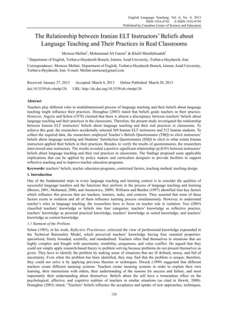 English Language Teaching; Vol. 6, No. 4; 2013
ISSN 1916-4742 E-ISSN 1916-4750
Published by Canadian Center of Science and Education
126
The Relationship between Iranian ELT Instructors’ Beliefs about
Language Teaching and Their Practices in Real Classrooms
Morteza Mellati1
, Mohammad Ali Fatemi1
& Khalil Motallebzadeh1
1
Department of English, Torbat-e-Heydareih Branch, Islamic Azad University, Torbat-e-Heydareih, Iran
Correspondence: Morteza Mellati, Department of English, Torbat-e-Heydareih Branch, Islamic Azad University,
Torbat-e-Heydareih, Iran. E-mail: Mellati.morteza@gmail.com
Received: January 27, 2013 Accepted: March 8, 2013 Online Published: March 20, 2013
doi:10.5539/elt.v6n4p126 URL: http://dx.doi.org/10.5539/elt.v6n4p126
Abstract
Teachers play different roles in multidimensional process of language teaching and their beliefs about language
teaching might influence their practices. Donaghue (2003) stated that beliefs guide teachers in their practice.
However, Argyris and Schon (1978) claimed that there is almost a discrepancy between teachers’ beliefs about
language teaching and their practices in the classrooms. Therefore, the present study investigated the relationship
between Iranian ELT instructors’ beliefs about language teaching and their real practices in classrooms. To
achieve this goal, the researchers accidentally selected 369 Iranian ELT instructors and 512 Iranian students. To
collect the required data, the researchers employed Teacher’s Beliefs Questionnaire (TBQ) to elicit instructors’
beliefs about language teaching and Students’ Satisfaction Questionnaire (SSQ) to elicit to what extent Iranian
instructors applied their beliefs in their practices. Besides, to verify the results of questionnaires, the researchers
interviewed nine instructors. The results revealed a positive significant relationship (p≤0.05) between instructors’
beliefs about language teaching and their real practices in classrooms. The findings proposed some applicable
implications that can be applied by policy makers and curriculum designers to provide facilities to support
reflective teaching and to improve teacher education programs.
Keywords: teachers’ beliefs, teacher education programs, contextual factors, teaching method, teaching design
1. Introduction
One of the fundamental steps in every language teaching and learning context is to consider the qualities of
successful language teachers and the functions they perform in the process of language teaching and learning
(Brown, 2001; Mohamed, 2006; and Awenowicz, 2009). Williams and Burden (1997) identified four key factors
which influence this process that are teachers, learners, tasks, and contexts. They asserted that none of these
factors exists in isolation and all of them influence learning process simultaneously. However, to understand
teacher’s roles in language teaching, the researchers have to focus on teacher role in isolation. Tsui (2003)
classified teachers’ knowledge or beliefs into four categories: teachers’ knowledge as reflective practice,
teachers’ knowledge as personal practical knowledge, teachers’ knowledge as suited knowledge, and teachers’
knowledge as content knowledge.
1.1 Statment of the Problem
Schon (1983), in his work, Reflective Practitioner, criticized the view of professional knowledge expounded in
the Technical Rationality Model, which perceived teachers’ knowledge having four essential properties:
specialized, firmly bounded, scientific, and standardized. Teachers often find themselves in situations that are
highly complex and fraught with uncertainty, instability, uniqueness, and value conflict. He argued that they
could not simply apply research-based theory to problem solving because problems do not present themselves as
given. They have to identify the problem by making sense of situations that are ill defined, messy, and full of
uncertainty. Even when the problem has been identified, they may find that the problem is unique; therefore,
they could not solve it by applying previous theories or techniques. Dweck (1999) suggested that different
teachers create different meaning systems. Teachers create meaning systems in order to explain their own
learning, their interactions with others, their understanding of the reasons for success and failure, and most
importantly their understanding about themselves. Beliefs about the self have a tremendous effect on the
psychological, affective, and cognitive realities of teachers in similar situations (as cited in Hewitt, 2008).
Donaghue (2003) stated, “Teachers’ beliefs influence the acceptance and uptake of new approaches, techniques,
 
