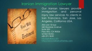 Iranian Immigration Lawyer
Our Iranian lawyers provide
immigration and personal
injury law services to clients in
San Francisco, San Jose, Los
Angeles, California USA.
Aria Law Group
260 Sheridan Avenue
Suite 200
Palo Alto, CA 94306
United States
650-391-9630
info@arialaw.com
http://www.iranian-attorney.com
 