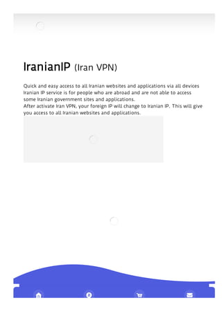 IranianIP (Iran VPN)
Quick and easy access to all Iranian websites and applications via all devices
Iranian IP service is for people who are abroad and are not able to access
some Iranian government sites and applications.
After activate Iran VPN, your foreign IP will change to Iranian IP. This will give
you access to all Iranian websites and applications.
   
 