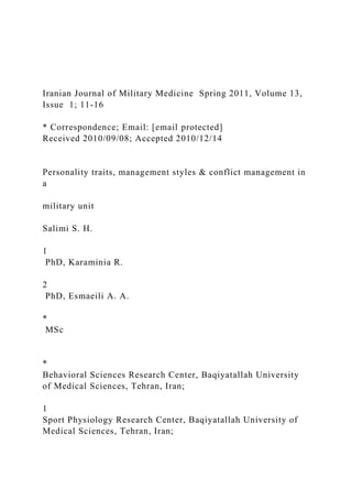Iranian Journal of Military Medicine Spring 2011, Volume 13,
Issue 1; 11-16
* Correspondence; Email: [email protected]
Received 2010/09/08; Accepted 2010/12/14
Personality traits, management styles & conflict management in
a
military unit
Salimi S. H.
1
PhD, Karaminia R.
2
PhD, Esmaeili A. A.
*
MSc
*
Behavioral Sciences Research Center, Baqiyatallah University
of Medical Sciences, Tehran, Iran;
1
Sport Physiology Research Center, Baqiyatallah University of
Medical Sciences, Tehran, Iran;
 