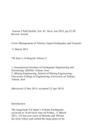 Iranian J Publ Health, Vol. 41, No.6, Jun 2012, pp.12-20
Review Article
Crisis Management of Tohoku; Japan Earthquake and Tsunami,
11 March 2011
*M Zaré 1, S Ghaychi Afrouz 2
1. International Institute of Earthquake Engineering and
Seismology (IIEES), Tehran, Iran
2. Mining Engineering, School of Mining Engineering,
University College of Engineering, University of Tehran,
Tehran, Iran
(Received 12 Dec 2011; accepted 22 Apr 2012)
Introduction
The magnitude 9.0 Japan’s Tohoku Earthquake
occurred at 14:46 local time on Friday, 11 March
2011, 125 km east coast of Honshu and 380 km
far from Tokyo and rattled the large parts of Ja-
 
