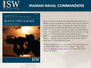 IRANIAN NAVAL COMMANDERS
           Title


      Prior to the fall of the Shah, the Islamic Republic of Iran Navy
      (IRIN) was Iran’s preeminent naval force and served to secure the
      country’s maritime borders. Following the Iranian Revolution,
      Supreme Leader Ayatollah Ruhollah Khomeini built an armed
      force to protect the gains from the revolution as he distrusted the
      conventional armed forces and doubted their loyalty. In so doing,
      he created the Iranian Revolutionary Guard Corps Navy
      (IRGCN) to guard the regime’s maritime interests. The IRIN was
      forced to share the waters of the Gulf with the newly-created
      naval arm of the Revolutionary Guard.

      This document profiles the commanders of the Iranian navies as
      featured in ISW’s Middle East Security Report 1, Iran’s Two
      Navies: A Maturing Maritime Strategy by Commander Joshua
      Himes, U.S. Navy.
 