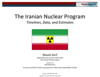 The Iranian Nuclear Program
       Timelines, Data, and Estimates




                                Maseh Zarif
                     Deputy Director and Iran Team Lead
                         AEI Critical Threats Project
                                      Version 5.0
                                    NOVEMBER 2012
   Current as of NOV 21 2012 using data from IAEA report dated NOV 16 2012


                                www.criticalthreats.org
                        Copyright © 2012 by the AEI Critical Threats Project
 