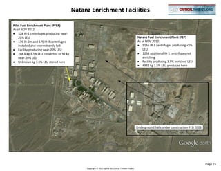 Natanz Enrichment Facilities

Pilot Fuel Enrichment Plant (PFEP)
As of NOV 2012:
    328 IR-1 centrifuges producing near-
    20% LEU                                                                                            Natanz Fuel Enrichment Plant (FEP)
    176 IR-2m and 176 IR-4 centrifuges                                                                 As of NOV 2012:
    installed and intermittently fed                                                                       9156 IR-1 centrifuges producing <5%
    Facility producing near-20% LEU                                                                        LEU
    788.6 kg 3.5% LEU converted to 92 kg                                                                   1258 additional IR-1 centrifuges not
    near-20% LEU                                                                                           enriching
    Unknown kg 3.5% LEU stored here                                                                        Facility producing 3.5% enriched LEU
                                                                                                           4992 kg 3.5% LEU produced here




                                                                                                       Underground halls under construction FEB 2003




                                                                                                                                                       Page 15
                                                Copyright © 2012 by the AEI Critical Threats Project
 