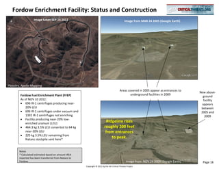 Fordow Enrichment Facility: Status and Construction
                    Image taken SEP 14 2012                                                      Image from MAR 24 2005 (Google Earth)




Pleiades, Apollo Mapping
                                                                                            Areas covered in 2005 appear as entrances to
                                                                                                                                           New above-
        Fordow Fuel Enrichment Plant (FFEP)                                                        underground facilities in 2009
                                                                                                                                             ground
        As of NOV 10 2012:                                                                                                                    facility
            696 IR-1 centrifuges producing near-                                                                                             appears
            20% LEU                                                                                                                         between
            696 IR-1 centrifuges under vacuum and                                                                                           2005 and
            1392 IR-1 centrifuges not enriching                                                                                                2009
            Facility producing near-20% low-
            enriched uranium (LEU)
                                                                             Ridgeline rises
            464.3 kg 3.5% LEU converted to 64 kg                           roughly 200 feet
            near-20% LEU                                                    from entrances
            225 kg 3.5% LEU remaining from
            Natanz stockpile sent here*
                                                                                to peak.


        Notes
        * Calculated estimated based on amount IAEA
        reported has been transferred from Natanz to
        Fordow                                                                                     Image from NOV 24 2009 (Google Earth)     Page 16
                                                       Copyright © 2012 by the AEI Critical Threats Project
 