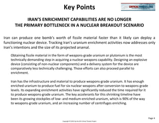 Key Points
           IRAN’S ENRICHMENT CAPABILITIES ARE NO LONGER
      THE PRIMARY BOTTLENECK IN A NUCLEAR BREAKOUT SCENARIO

Iran can produce one bomb’s worth of fissile material faster than it likely can deploy a
functioning nuclear device. Tracking Iran’s uranium enrichment activities now addresses only
Iran’s intentions and the size of its projected arsenal.
    Obtaining fissile material in the form of weapons-grade uranium or plutonium is the most
    technically demanding step in acquiring a nuclear weapons capability. Designing an explosive
    device (consisting of non-nuclear components) and a delivery system for the device are
    comparatively less technically challenging. Those efforts can also proceed parallel to
    enrichment.

    Iran has the infrastructure and material to produce weapons-grade uranium. It has enough
    enriched uranium to produce fuel for six nuclear weapons after conversion to weapons-grade
    levels. Its expanding enrichment activities have significantly reduced the time required for it
    to produce weapons-grade uranium. The key accelerants for this shrinking timeline have
    been its growing stockpiles of low- and medium-enriched uranium, which is 90% of the way
    to weapons-grade uranium, and an increasing number of centrifuges enriching.



                                                                                                      Page 4
                                       Copyright © 2012 by the AEI Critical Threats Project
 