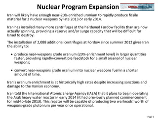 Nuclear Program Expansion
Iran will likely have enough near-20% enriched uranium to rapidly produce fissile
material for 2 nuclear weapons by late 2013 or early 2014.
Iran has installed many more centrifuges at the hardened Fordow facility than are now
actually spinning, providing a reserve and/or surge capacity that will be difficult for
Israel to destroy.
The installation of 2,088 additional centrifuges at Fordow since summer 2012 gives Iran
the ability to:

    produce near-weapons grade uranium (20% enrichment level) in larger quantities
    faster, providing rapidly-convertible feedstock for a small arsenal of nuclear
    weapons;

    convert near-weapons grade uranium into nuclear weapons fuel in a shorter
    amount of time.
Iran’s uranium enrichment is at historically high rates despite increasing sanctions and
damage to the Iranian economy.
Iran told the International Atomic Energy Agency (IAEA) that it plans to begin operating
the Arak heavy water reactor in early 2014 (it had previously planned commencement
for mid-to-late 2013). This reactor will be capable of producing two warheads’ worth of
weapons-grade plutonium per year once operational.

                                                                                           Page 5
 