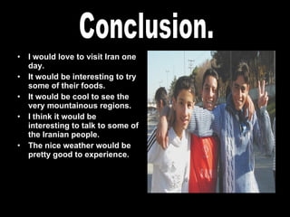 I would love to visit Iran one day. It would be interesting to try some of their foods. It would be cool to see the very mountainous regions. I think it would be interesting to talk to some of the Iranian people. The nice weather would be pretty good to experience. Conclusion. 