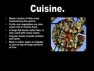 Meals consist of little meat emphasizing the grains. Fruits and vegetables are also used a lot in Iranian food. A large flat bread called Nan, is also used with many meals. Popular meats include chicken and lamb. Meat is either eaten on kebabs or put on top of large portions of rice. Cuisine. 
