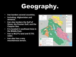 Iran borders several countries. Including: Afghanistan and Armenia. Iran also borders the Gulf of Oman, the Persian Gulf, and the Caspian Sea. It is located in southeast Asia in the Middle East. Iran is 99.27% land and 0.73% water. Iran also has a very mountainous terrain. Geography. 
