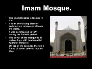 The Imam Mosque is located in Iran. It is an everlasting piece of architecture in Iran and all over the world. It was constructed in 1611 during the Safavid period. The portal of the mosque is 27 meters high with two beautiful 42 meter minarets. On top of the entrance there is a frame of seven colored mosaic tiles. Imam Mosque. 