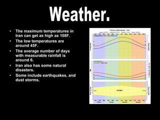 The maximum temperatures in Iran can get as high as 108F. The low temperatures are around 45F. The average number of days with measurable rainfall is around 6. Iran also has some natural disasters. Some include earthquakes, and dust storms. Weather. 